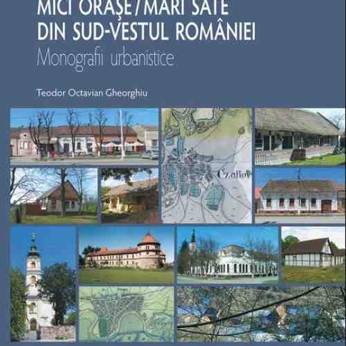 Mici orase / mari sate din sud-vestul Romaniei. Monografii urbanistice | Teodor Octavian Gheorghiu